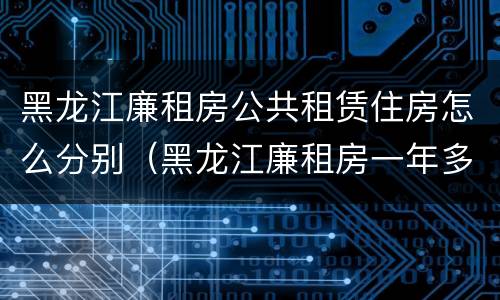 黑龙江廉租房公共租赁住房怎么分别（黑龙江廉租房一年多少钱）