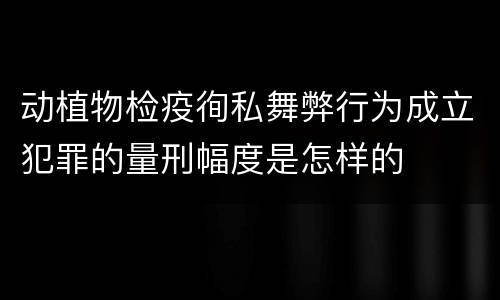 动植物检疫徇私舞弊行为成立犯罪的量刑幅度是怎样的