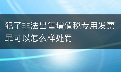 犯了非法出售增值税专用发票罪可以怎么样处罚