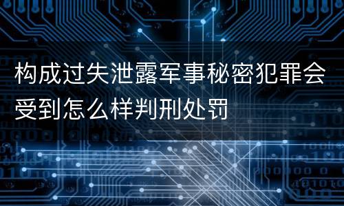 构成过失泄露军事秘密犯罪会受到怎么样判刑处罚