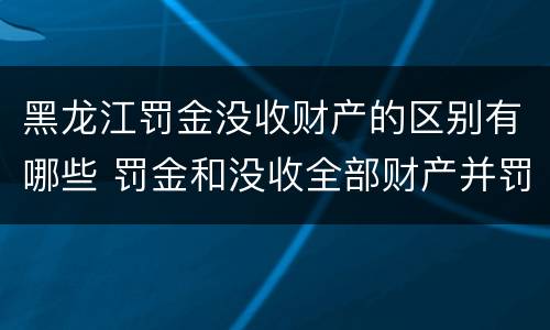 黑龙江罚金没收财产的区别有哪些 罚金和没收全部财产并罚