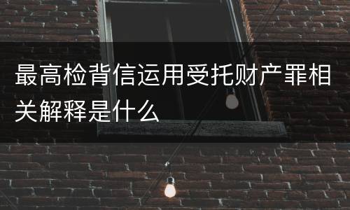 最高检背信运用受托财产罪相关解释是什么
