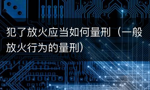 犯了放火应当如何量刑（一般放火行为的量刑）