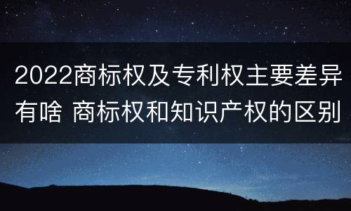 2022商标权及专利权主要差异有啥 商标权和知识产权的区别