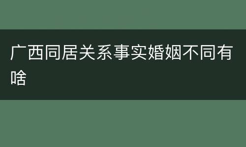广西同居关系事实婚姻不同有啥