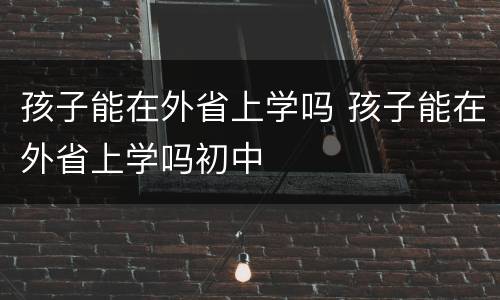 孩子能在外省上学吗 孩子能在外省上学吗初中