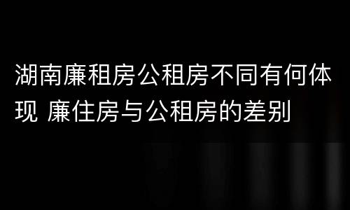 湖南廉租房公租房不同有何体现 廉住房与公租房的差别