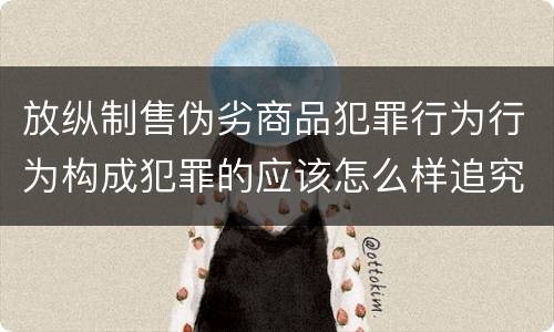 放纵制售伪劣商品犯罪行为行为构成犯罪的应该怎么样追究责任