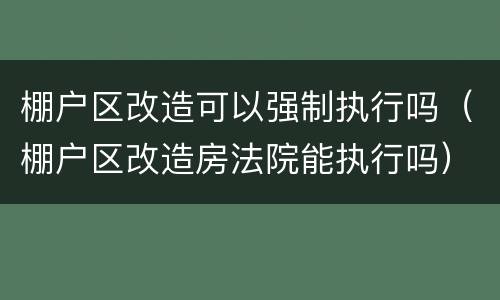 棚户区改造可以强制执行吗（棚户区改造房法院能执行吗）