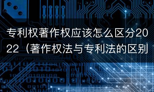 专利权著作权应该怎么区分2022（著作权法与专利法的区别）
