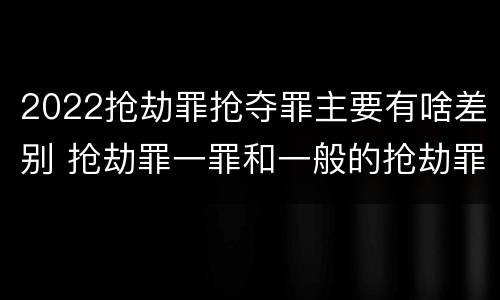 2022抢劫罪抢夺罪主要有啥差别 抢劫罪一罪和一般的抢劫罪