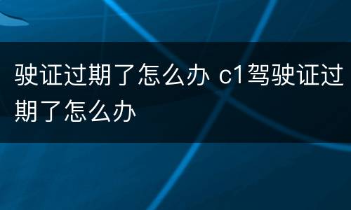驶证过期了怎么办 c1驾驶证过期了怎么办