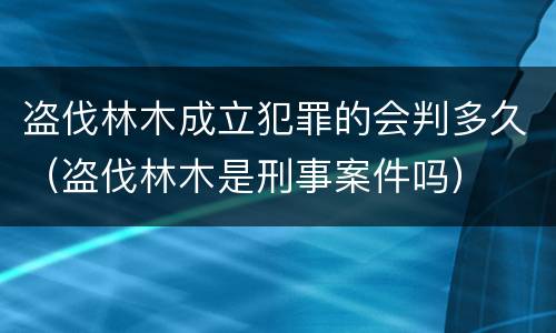 盗伐林木成立犯罪的会判多久（盗伐林木是刑事案件吗）