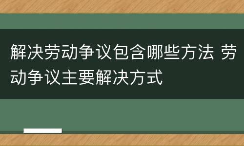 解决劳动争议包含哪些方法 劳动争议主要解决方式