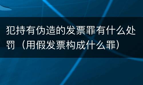 犯持有伪造的发票罪有什么处罚（用假发票构成什么罪）