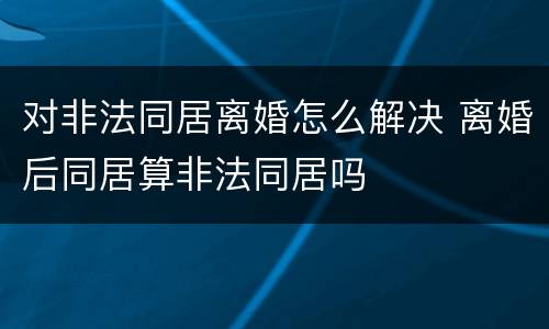 对非法同居离婚怎么解决 离婚后同居算非法同居吗