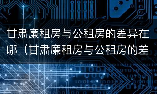 甘肃廉租房与公租房的差异在哪（甘肃廉租房与公租房的差异在哪里）