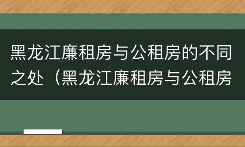 黑龙江廉租房与公租房的不同之处（黑龙江廉租房与公租房的不同之处在哪）