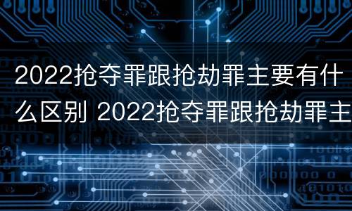 2022抢夺罪跟抢劫罪主要有什么区别 2022抢夺罪跟抢劫罪主要有什么区别呢