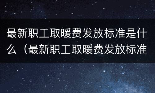 最新职工取暖费发放标准是什么（最新职工取暖费发放标准是什么呢）