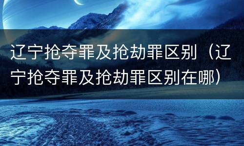 辽宁抢夺罪及抢劫罪区别（辽宁抢夺罪及抢劫罪区别在哪）