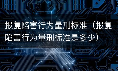 报复陷害行为量刑标准（报复陷害行为量刑标准是多少）
