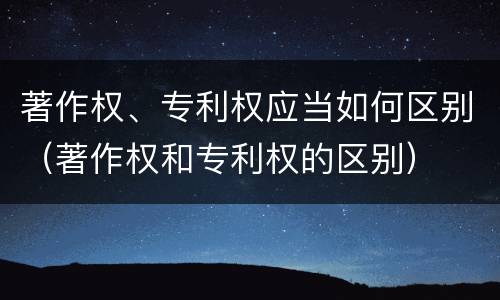 著作权、专利权应当如何区别（著作权和专利权的区别）