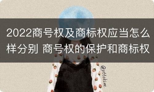 2022商号权及商标权应当怎么样分别 商号权的保护和商标权的保护一样是全国性范围的