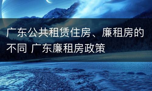 广东公共租赁住房、廉租房的不同 广东廉租房政策