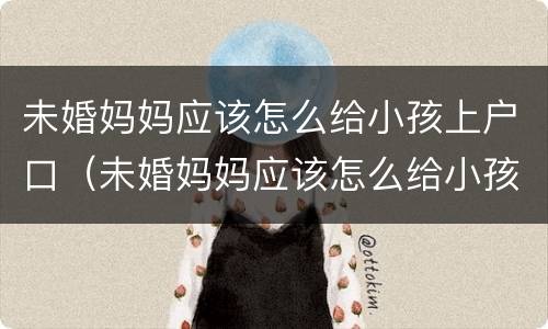 未婚妈妈应该怎么给小孩上户口（未婚妈妈应该怎么给小孩上户口呢）