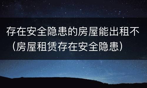 存在安全隐患的房屋能出租不（房屋租赁存在安全隐患）