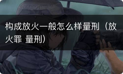 构成放火一般怎么样量刑（放火罪 量刑）