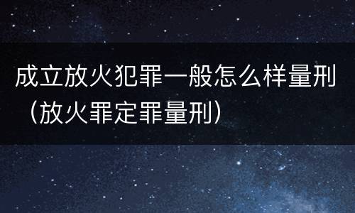 成立放火犯罪一般怎么样量刑（放火罪定罪量刑）