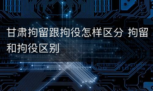 甘肃拘留跟拘役怎样区分 拘留和拘役区别