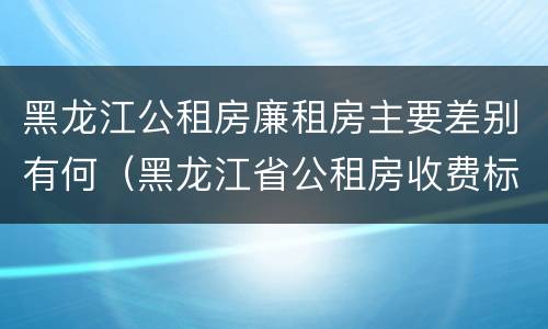 黑龙江公租房廉租房主要差别有何（黑龙江省公租房收费标准）
