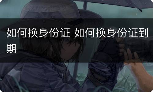 如何换身份证 如何换身份证到期