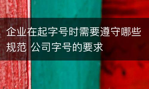 企业在起字号时需要遵守哪些规范 公司字号的要求