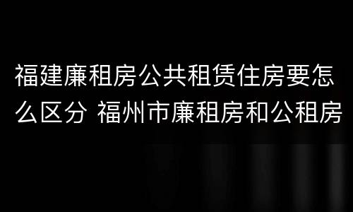 福建廉租房公共租赁住房要怎么区分 福州市廉租房和公租房申请标准