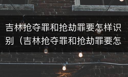 吉林抢夺罪和抢劫罪要怎样识别（吉林抢夺罪和抢劫罪要怎样识别呢）