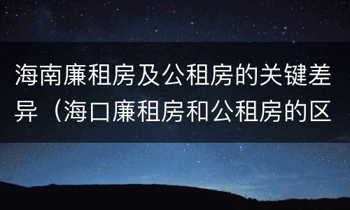 海南廉租房及公租房的关键差异（海口廉租房和公租房的区别）