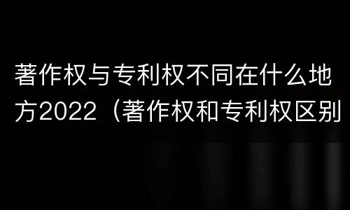 著作权与专利权不同在什么地方2022（著作权和专利权区别）