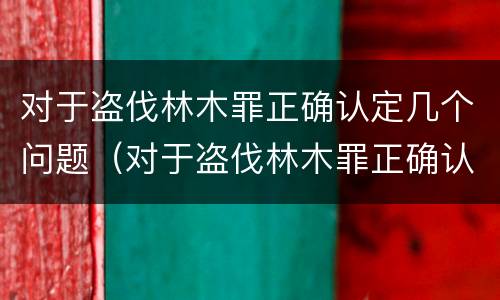 对于盗伐林木罪正确认定几个问题（对于盗伐林木罪正确认定几个问题可以立案）