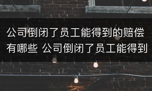 公司倒闭了员工能得到的赔偿有哪些 公司倒闭了员工能得到的赔偿有哪些呢