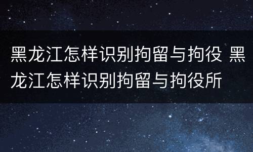 黑龙江怎样识别拘留与拘役 黑龙江怎样识别拘留与拘役所