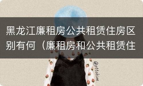 黑龙江廉租房公共租赁住房区别有何（廉租房和公共租赁住房的区别）