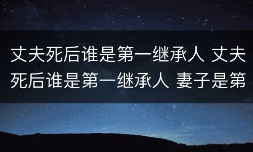 丈夫死后谁是第一继承人 丈夫死后谁是第一继承人 妻子是第二任