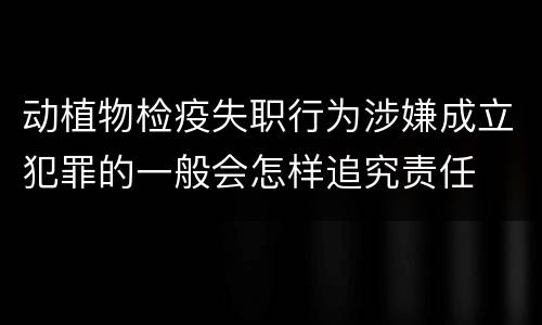 动植物检疫失职行为涉嫌成立犯罪的一般会怎样追究责任