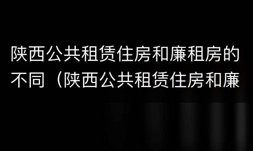 陕西公共租赁住房和廉租房的不同（陕西公共租赁住房和廉租房的不同之处）