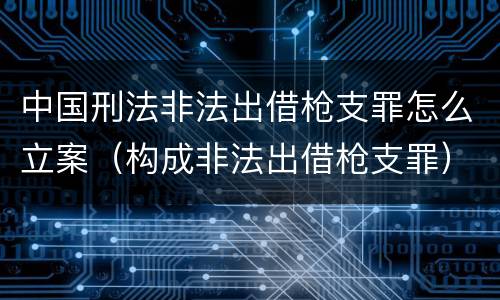 中国刑法非法出借枪支罪怎么立案（构成非法出借枪支罪）