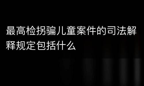 最高检拐骗儿童案件的司法解释规定包括什么